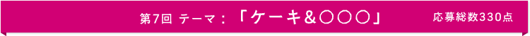 第7回 テーマ：「ケーキ&○○○」　応募総数335点