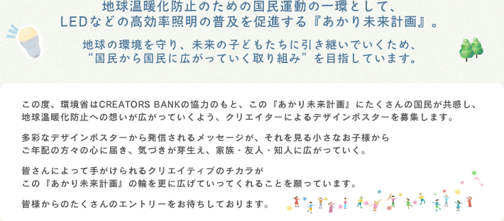 地球温暖化防止のための国民運動「チャレンジ25キャンペーン」において、LEDなどの省エネ照明の普及を促進する『あかり未来計画』。地球と日本の環境を守り、未来の子どもたちに引き継いでいくため、“国民から国民に広がっていく取り組み”を目指した環境運動です。
この度、環境省・CREATORS BANKでは、この環境運動に沢山の国民が共感し地球温暖化防止への想いが広がっていくよう、クリエイターによるデザインポスターを募集します。多彩なデザインポスターから発信されるメッセージが、それを観る学生・会社員、小さいお子様からご年配の方々の心に届き、気づきが芽生え、家族・友人・知人に広がっていく。『あかり未来計画』は、皆さんによって手がけられたクリエイティブのチカラがこの国民運動の輪を更に広げていってくれることを願っています。皆様からの沢山のエントリーをお待ちしております。