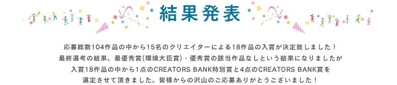 結果発表・応募総数104作品の中から15名のクリエイターによる18作品の入賞が決定致しました!最終選考の結果、最優秀賞(環境大臣賞)・優秀賞の該当作品なしという結果になりましたが入賞18作品の中から1点のCREATORS BANK特別賞と4点のCREATORS BANK賞を選定させて頂きました。皆様からの沢山のご応募ありがとうございました!