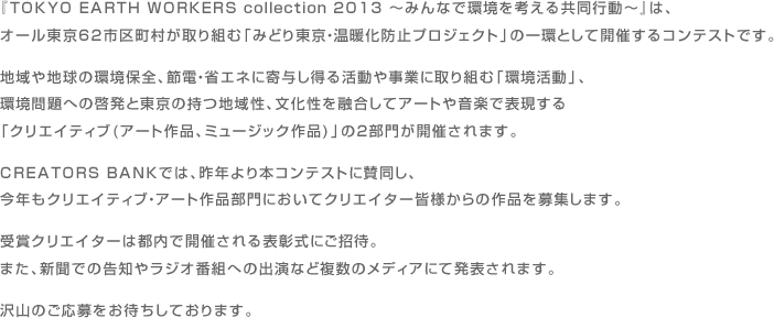 『TOKYO EARTH WORKERS collection 2013 〜みんなで環境を考える共同行動〜』は、オール東京62市区町村が取り組む「みどり東京・温暖化防止プロジェクト」の一環として開催するコンテストです。 地域や地球の環境保全、節電・省エネに寄与し得る活動や事業に取り組む「環境活動」、環境問題への啓発と東京の持つ地域性、文化性を融合してアートや音楽で表現する「クリエイティブ(アート作品、ミュージック作品)」の2部門が開催されます。 CREATORS BANKでは、昨年より本コンテストに賛同し、今年もクリエイティブ・アート作品部門においてクリエイター皆様からの作品を募集します。 受賞クリエイターは都内で開催される表彰式にご招待。 また、新聞での告知やラジオ番組への出演など複数のメディアにて発表されます。 沢山のご応募をお待ちしております。