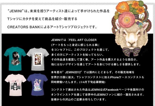 Jeminiは、未来を担うアーティスト達によって手がけられた作品をTシャツにカタチを変えて商品を紹介・販売するCREATORS BANKによるアートTシャツプロジェクトです。JEMINIでは『FEEL ART CLOSER (アートをもっと身近に感じられる事)』
をコンセプトに、このプロジェクトを通じて、多くの方にアーティストを知ってもらい、その作品達を鑑賞して頂く事、アート作品を購入するような面白さ、他にはないデザインを通じてアートを身につける楽しさを提供します。