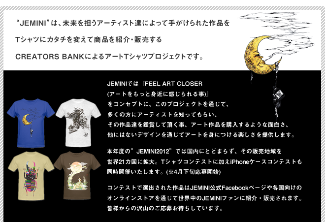 Jeminiは、未来を担うアーティスト達によって手がけられた作品をTシャツにカタチを変えて商品を紹介・販売するCREATORS BANKによるアートTシャツプロジェクトです。JEMINIでは『FEEL ART CLOSER (アートをもっと身近に感じられる事)』
をコンセプトに、このプロジェクトを通じて、多くの方にアーティストを知ってもらい、その作品達を鑑賞して頂く事、アート作品を購入するような面白さ、他にはないデザインを通じてアートを身につける楽しさを提供します。