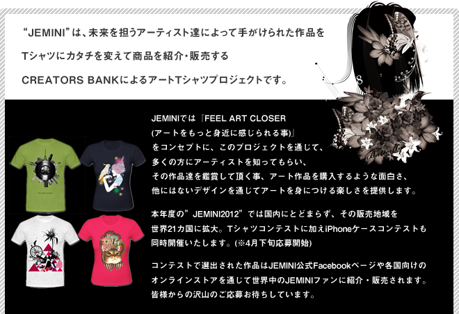 Jeminiは、未来を担うアーティスト達によって手がけられた作品をTシャツにカタチを変えて商品を紹介・販売するCREATORS BANKによるアートTシャツプロジェクトです。JEMINIでは『FEEL ART CLOSER (アートをもっと身近に感じられる事)』
をコンセプトに、このプロジェクトを通じて、多くの方にアーティストを知ってもらい、その作品達を鑑賞して頂く事、アート作品を購入するような面白さ、他にはないデザインを通じてアートを身につける楽しさを提供します。