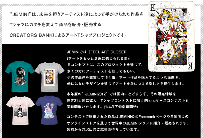 Jeminiは、未来を担うアーティスト達によって手がけられた作品をTシャツにカタチを変えて商品を紹介・販売するCREATORS BANKによるアートTシャツプロジェクトです。JEMINIでは『FEEL ART CLOSER (アートをもっと身近に感じられる事)』
をコンセプトに、このプロジェクトを通じて、多くの方にアーティストを知ってもらい、その作品達を鑑賞して頂く事、アート作品を購入するような面白さ、他にはないデザインを通じてアートを身につける楽しさを提供します。