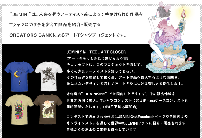 Jeminiは、未来を担うアーティスト達によって手がけられた作品をTシャツにカタチを変えて商品を紹介・販売するCREATORS BANKによるアートTシャツプロジェクトです。JEMINIでは『FEEL ART CLOSER (アートをもっと身近に感じられる事)』
をコンセプトに、このプロジェクトを通じて、多くの方にアーティストを知ってもらい、その作品達を鑑賞して頂く事、アート作品を購入するような面白さ、他にはないデザインを通じてアートを身につける楽しさを提供します。