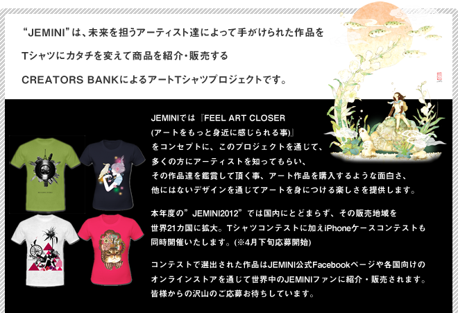 Jeminiは、未来を担うアーティスト達によって手がけられた作品をTシャツにカタチを変えて商品を紹介・販売するCREATORS BANKによるアートTシャツプロジェクトです。JEMINIでは『FEEL ART CLOSER (アートをもっと身近に感じられる事)』
をコンセプトに、このプロジェクトを通じて、多くの方にアーティストを知ってもらい、その作品達を鑑賞して頂く事、アート作品を購入するような面白さ、他にはないデザインを通じてアートを身につける楽しさを提供します。