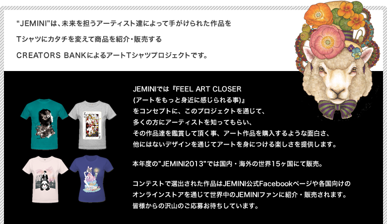 Jeminiは、未来を担うアーティスト達によって手がけられた作品をTシャツにカタチを変えて商品を紹介・販売するCREATORS BANKによるアートTシャツプロジェクトです。JEMINIでは『FEEL ART CLOSER (アートをもっと身近に感じられる事)』
をコンセプトに、このプロジェクトを通じて、多くの方にアーティストを知ってもらい、その作品達を鑑賞して頂く事、アート作品を購入するような面白さ、他にはないデザインを通じてアートを身につける楽しさを提供します。
