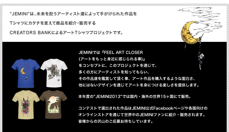 Jeminiは、未来を担うアーティスト達によって手がけられた作品をTシャツにカタチを変えて商品を紹介・販売するCREATORS BANKによるアートTシャツプロジェクトです。JEMINIでは『FEEL ART CLOSER (アートをもっと身近に感じられる事)』
をコンセプトに、このプロジェクトを通じて、多くの方にアーティストを知ってもらい、その作品達を鑑賞して頂く事、アート作品を購入するような面白さ、他にはないデザインを通じてアートを身につける楽しさを提供します。