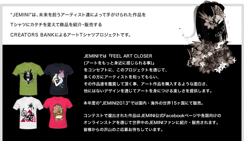 Jeminiは、未来を担うアーティスト達によって手がけられた作品をTシャツにカタチを変えて商品を紹介・販売するCREATORS BANKによるアートTシャツプロジェクトです。JEMINIでは『FEEL ART CLOSER (アートをもっと身近に感じられる事)』
をコンセプトに、このプロジェクトを通じて、多くの方にアーティストを知ってもらい、その作品達を鑑賞して頂く事、アート作品を購入するような面白さ、他にはないデザインを通じてアートを身につける楽しさを提供します。