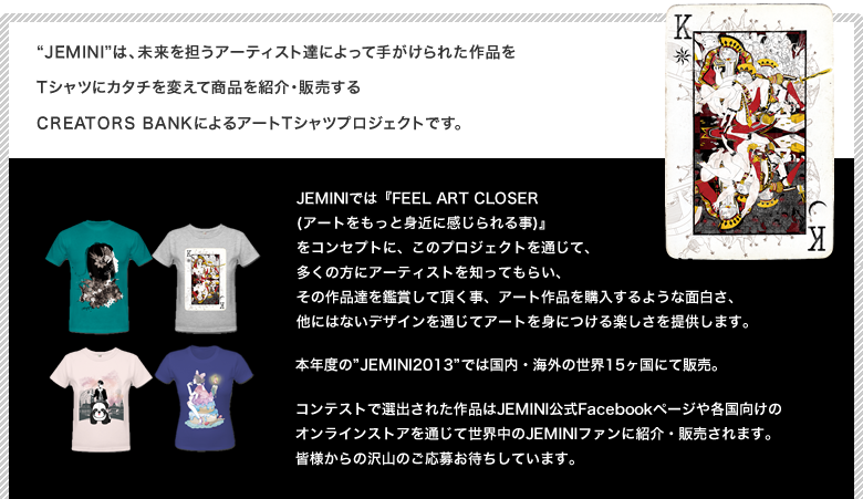 Jeminiは、未来を担うアーティスト達によって手がけられた作品をTシャツにカタチを変えて商品を紹介・販売するCREATORS BANKによるアートTシャツプロジェクトです。JEMINIでは『FEEL ART CLOSER (アートをもっと身近に感じられる事)』
をコンセプトに、このプロジェクトを通じて、多くの方にアーティストを知ってもらい、その作品達を鑑賞して頂く事、アート作品を購入するような面白さ、他にはないデザインを通じてアートを身につける楽しさを提供します。