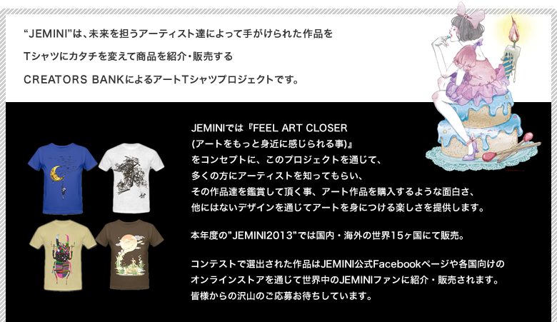 Jeminiは、未来を担うアーティスト達によって手がけられた作品をTシャツにカタチを変えて商品を紹介・販売するCREATORS BANKによるアートTシャツプロジェクトです。JEMINIでは『FEEL ART CLOSER (アートをもっと身近に感じられる事)』
をコンセプトに、このプロジェクトを通じて、多くの方にアーティストを知ってもらい、その作品達を鑑賞して頂く事、アート作品を購入するような面白さ、他にはないデザインを通じてアートを身につける楽しさを提供します。