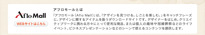 アフロモールとは 「アフロ モール(Aflo Mall)」は、「デザインを見つける。しごとを楽しむ。」をキャッチフレーズに、デザインに関するアイテムを扱うダウンロードサイトです。 デザイナーをはじめ、クリエイティブワークに携わる方々にとって便利な商品、または個人の趣味や冠婚葬祭などのライフイベント、ビジネスプレゼンテーションなどのシーンで使えるコンテンツを提供します。
