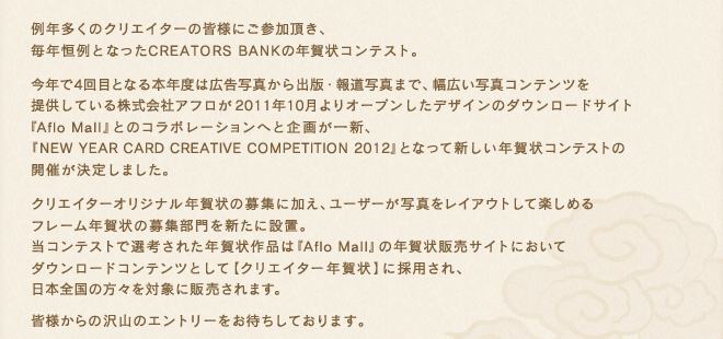 例年多くのクリエイターの皆様にご参加頂き、毎年恒例となったCREATORS BANKの年賀状コンテスト。今年で4回目となる本年度は広告写真から出版・報道写真まで、幅広い写真コンテンツを提供している株式会社アフロが2011年10月よりオープンしたデザインのダウンロードサイト『Aflo Mall』とのコラボレーションへと企画が一新、『NEW YEAR CARD CREATIVE COMPETITION 2012』となって新しい年賀状コンテストの開催が決定しました。クリエイターオリジナル年賀状の募集に加え、ユーザーが写真をレイアウトして楽しめるフレーム年賀状の募集部門を新たに設置。当コンテストで選考された年賀状作品は『Aflo Mall』の年賀状販売サイトにおいてダウンロードコンテンツとして【クリエイター年賀状】に採用され、日本全国の方々を対象に販売されます。皆様からの沢山のエントリーをお待ちしております。