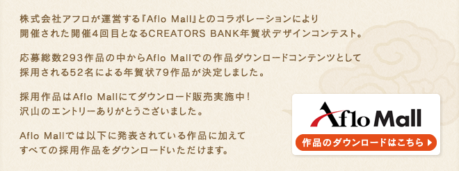 株式会社アフロが運営する『Aflo Mall』とのコラボレーションにより開催された開催4回目となるCREATORS BANK年賀状デザインコンテスト。応募総数293作品の中からAflo Mallでの作品ダウンロードコンテンツとして採用される52名による年賀状79作品が決定しました。採用作品はAflo Mallにてダウンロード販売実施中!沢山のエントリーありがとうございました。Aflo Mallでは以下に発表されている作品に加えてすべての採用作品をダウンロードいただけます。