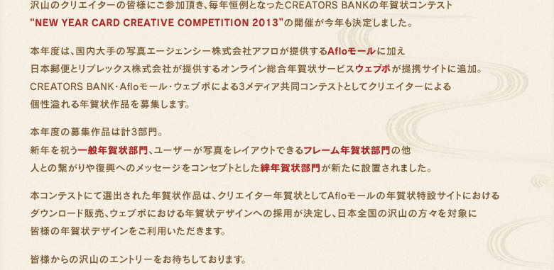 沢山のクリエイターの皆様にご参加頂き、毎年恒例となったCREATORS BANKの年賀状コンテスト“NEW YEAR CARD CREATIVE COMPETITION 2013”の開催が今年も決定しました。本年度は、国内大手の写真エージェンシー株式会社アフロが提供するAfloモールに加え日本郵便とリプレックス株式会社が提供するオンライン総合年賀状サービスウェブポが提携サイトに追加。CREATORS BANK・Afloモール・ウェブポによる3メディア共同コンテストとしてクリエイターによる個性溢れる年賀状作品を募集します。本年度の募集作品は計3部門。新年を祝う一般年賀状部門、ユーザーが写真をレイアウトできるフレーム年賀状部門の他人との繋がりや復興へのメッセージをコンセプトとした絆年賀状部門が新たに設置されました。本コンテストにて選出された年賀状作品は、クリエイター年賀状としてAfloモールの年賀状特設サイトにおけるダウンロード販売、ウェブポにおける年賀状デザインへの採用が決定し、日本全国の沢山の方々を対象に皆様の年賀状デザインをご利用いただきます。皆様からの沢山のエントリーをお待ちしております。