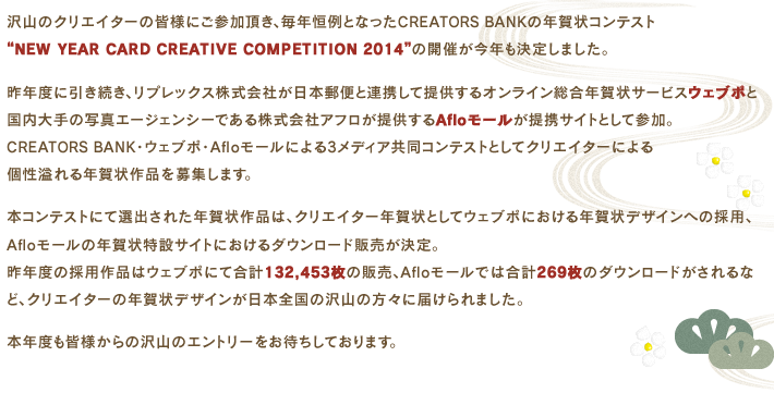 沢山のクリエイターの皆様にご参加頂き、毎年恒例となったCREATORS BANKの年賀状コンテスト
“NEW YEAR CARD CREATIVE COMPETITION 2014”の開催が今年も決定しました。昨年度に引き続き、日本郵便とリプレックス株式会社が提供するオンライン総合年賀状サービスウェブポと国内大手の写真エージェンシーである株式会社アフロが提供するAfloモールが提携サイトとして参加。CREATORS BANK・ウェブポ・Afloモールによる3メディア共同コンテストとしてクリエイターによる個性溢れる年賀状作品を募集します。本コンテストにて選出された年賀状作品は、クリエイター年賀状としてウェブポにおける年賀状デザインへの採用、Afloモールの年賀状特設サイトにおけるダウンロード販売が決定。昨年度の採用作品はウェブポにて合計132,453枚の販売、Afloモールでは合計269枚のダウンロードがされるなど、クリエイターの年賀状デザインが日本全国の沢山の方々に届けられました。本年度も皆様からの沢山のエントリーをお待ちしております。