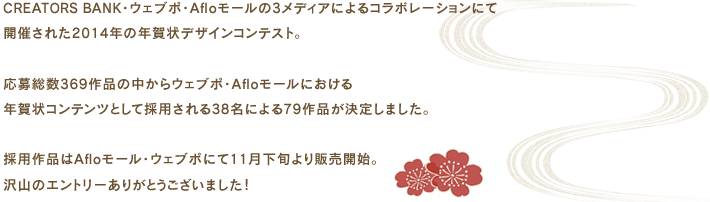 CREATORS BANK・ウェブポ・Afloモールの3メディアによるコラボレーションにて開催された2014年の年賀状デザインコンテスト。応募総数369作品の中からウェブポ・Afloモールにおける年賀状コンテンツとして採用される38名による79作品が決定しました。採用作品はAfloモール・ウェブポにて11月下旬より販売開始。沢山のエントリーありがとうございました!