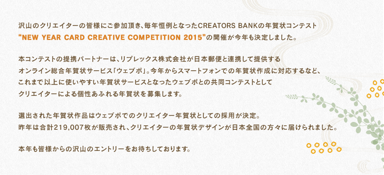沢山のクリエイターの皆様にご参加頂き、毎年恒例となったCREATORS BANKの年賀状コンテスト“NEW YEAR CARD CREATIVE COMPETITION 2015”の開催が今年も決定しました。
本コンテストの提携パートナーは、リプレックス株式会社が日本郵便と連携して提供するオンライン総合年賀状サービスウェブポ。今年からスマートフォンでの年賀状作成に対応するなど、これまで以上に使いやすい年賀状サービスとなったウェブポとの共同コンテストとしてクリエイターによる個性あふれる年賀状を募集します。
選出された年賀状作品はウェブポでのクリエイター年賀状としての採用が決定。昨年は合計219,007枚が販売され、クリエイターの年賀状デザインが日本全国の方々に届けられました。
本年も皆様からの沢山のエントリーをお待ちしております。