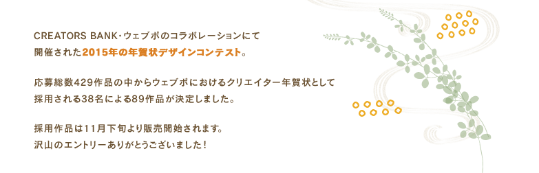 CREATORS BANK・ウェブポ・Afloモールの3メディアによるコラボレーションにて開催された2014年の年賀状デザインコンテスト。応募総数369作品の中からウェブポ・Afloモールにおける年賀状コンテンツとして採用される38名による79作品が決定しました。採用作品はAfloモール・ウェブポにて11月下旬より販売開始。沢山のエントリーありがとうございました!