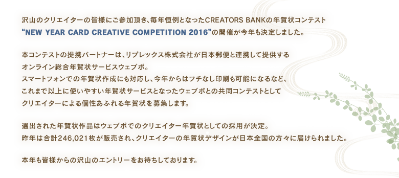 沢山のクリエイターの皆様にご参加頂き、毎年恒例となったCREATORS BANKの年賀状コンテスト“NEW YEAR CARD CREATIVE COMPETITION 2016”の開催が今年も決定しました。
本コンテストの提携パートナーは、リプレックス株式会社が日本郵便と連携して提供するオンライン総合年賀状サービスウェブポ。スマートフォンでの年賀状作成にも対応し、今年からはフチなし印刷も可能になるなど、これまで以上に使いやすい年賀状サービスとなったウェブポとの共同コンテストとしてクリエイターによる個性あふれる年賀状を募集します。
選出された年賀状作品はウェブポでのクリエイター年賀状としての採用が決定。昨年は合計246,021枚が販売され、クリエイターの年賀状デザインが日本全国の方々に届けられました。
本年も皆様からの沢山のエントリーをお待ちしております。