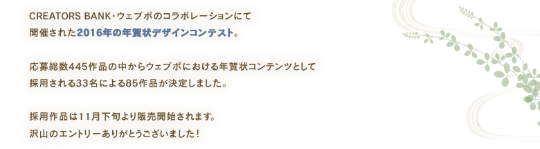 CREATORS BANK・ウェブポのコラボレーションにて開催された2016年の年賀状デザインコンテスト。応募総数445作品の中からウェブポにおける年賀状コンテンツとして採用される33名による86作品が決定しました。採用作品は11月下旬より販売開始されます。沢山のエントリーありがとうございました！