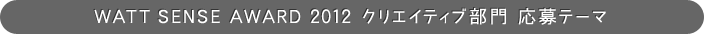 WATT SENSE AWARD 2012 クリエイティブ部門 応募テーマ